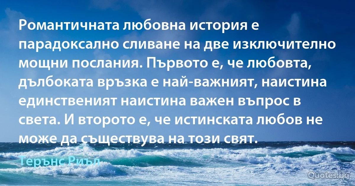 Романтичната любовна история е парадоксално сливане на две изключително мощни послания. Първото е, че любовта, дълбоката връзка е най-важният, наистина единственият наистина важен въпрос в света. И второто е, че истинската любов не може да съществува на този свят. (Терънс Риъл)