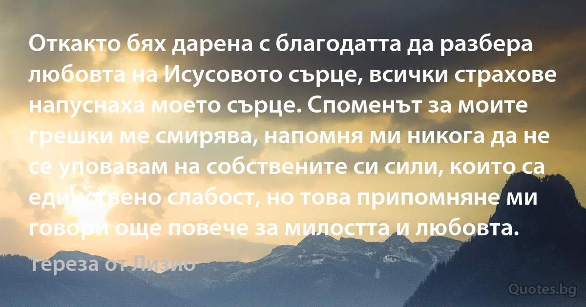 Откакто бях дарена с благодатта да разбера любовта на Исусовото сърце, всички страхове напуснаха моето сърце. Споменът за моите грешки ме смирява, напомня ми никога да не се уповавам на собствените си сили, които са единствено слабост, но това припомняне ми говори още повече за милостта и любовта. (Тереза от Лизио)