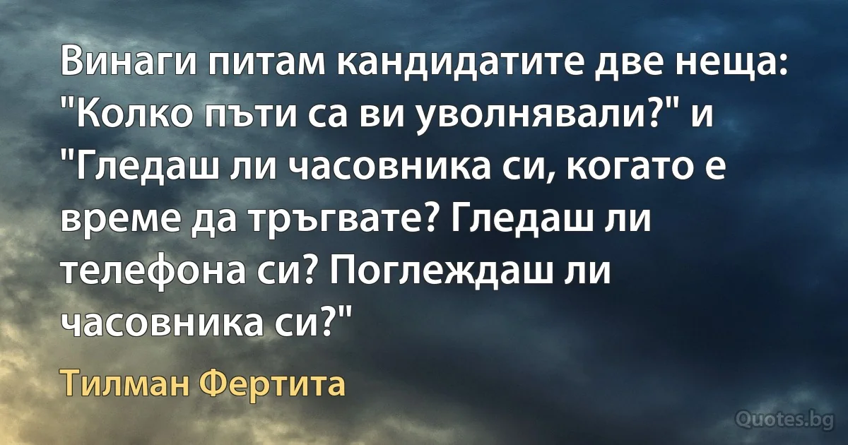 Винаги питам кандидатите две неща: "Колко пъти са ви уволнявали?" и "Гледаш ли часовника си, когато е време да тръгвате? Гледаш ли телефона си? Поглеждаш ли часовника си?" (Тилман Фертита)