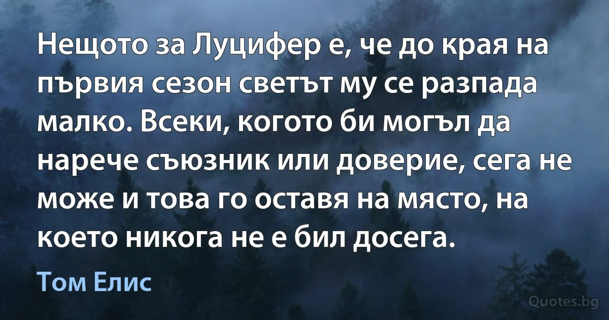 Нещото за Луцифер е, че до края на първия сезон светът му се разпада малко. Всеки, когото би могъл да нарече съюзник или доверие, сега не може и това го оставя на място, на което никога не е бил досега. (Том Елис)