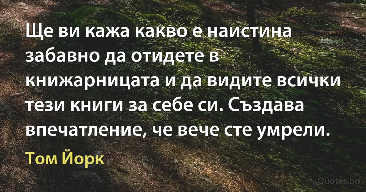 Ще ви кажа какво е наистина забавно да отидете в книжарницата и да видите всички тези книги за себе си. Създава впечатление, че вече сте умрели. (Том Йорк)