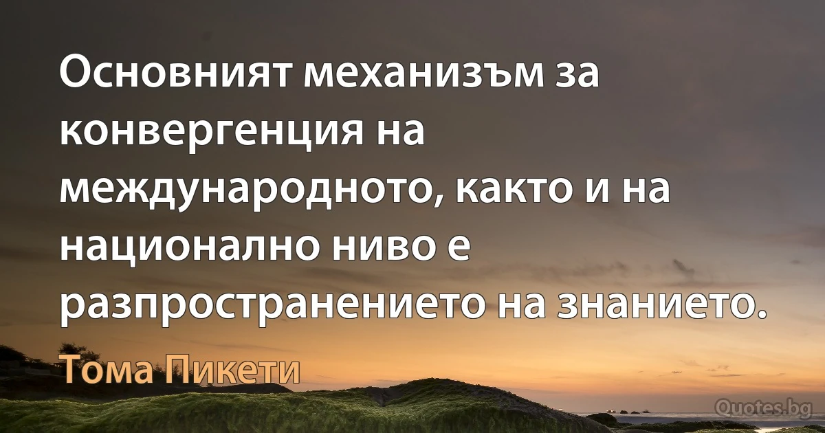 Основният механизъм за конвергенция на международното, както и на национално ниво е разпространението на знанието. (Тома Пикети)