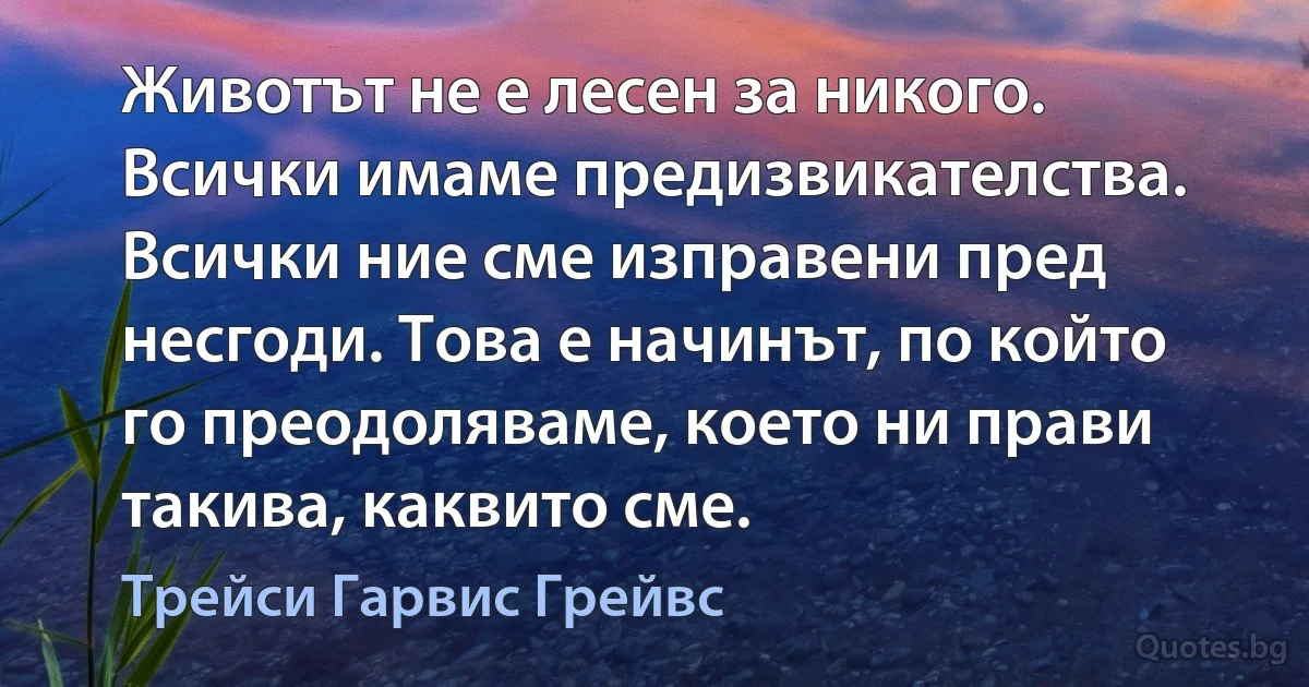 Животът не е лесен за никого. Всички имаме предизвикателства. Всички ние сме изправени пред несгоди. Това е начинът, по който го преодоляваме, което ни прави такива, каквито сме. (Трейси Гарвис Грейвс)