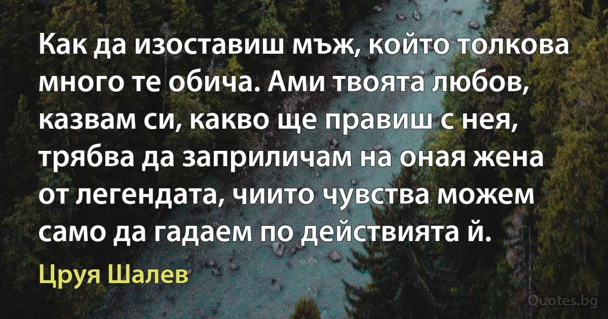 Как да изоставиш мъж, който толкова много те обича. Ами твоята любов, казвам си, какво ще правиш с нея, трябва да заприличам на оная жена от легендата, чиито чувства можем само да гадаем по действията й. (Цруя Шалев)