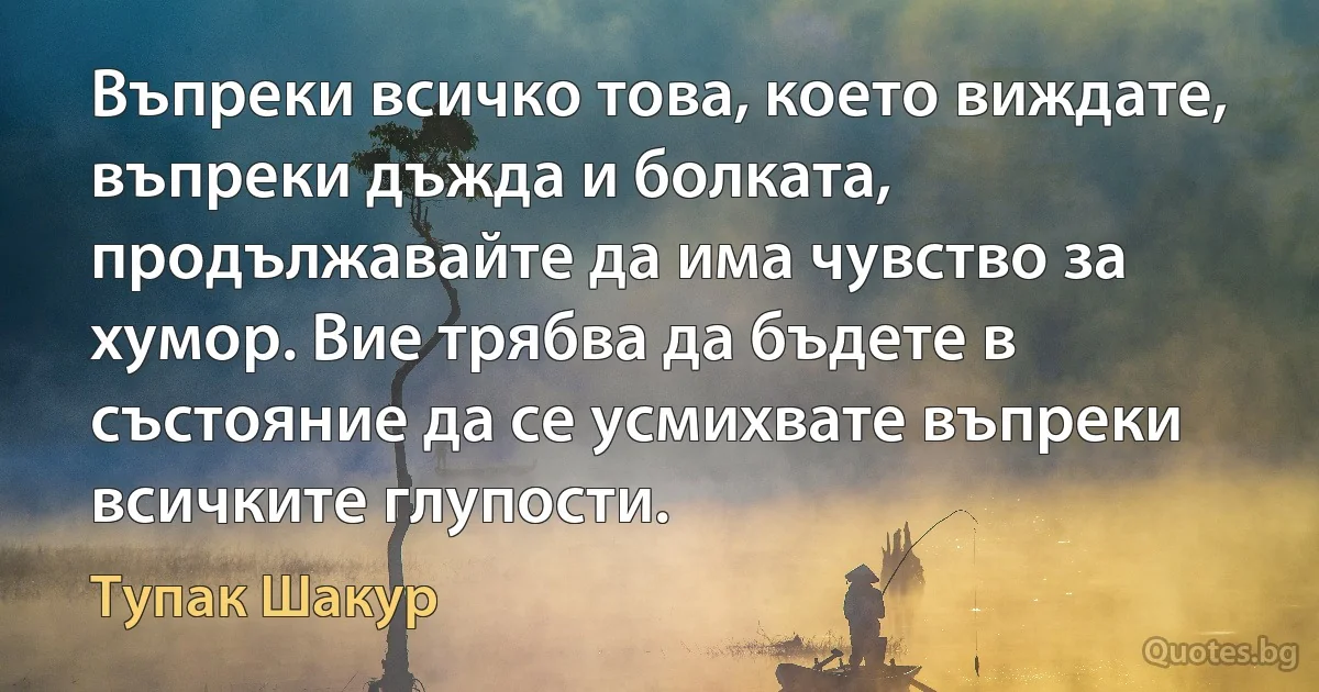 Въпреки всичко това, което виждате, въпреки дъжда и болката, продължавайте да има чувство за хумор. Вие трябва да бъдете в състояние да се усмихвате въпреки всичките глупости. (Тупак Шакур)