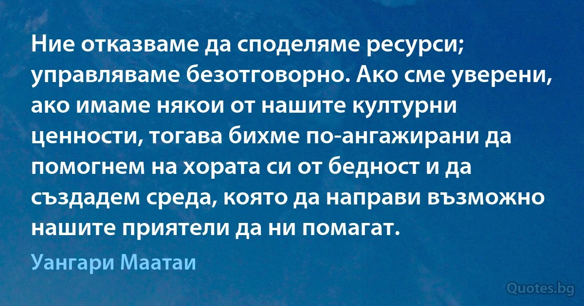 Ние отказваме да споделяме ресурси; управляваме безотговорно. Ако сме уверени, ако имаме някои от нашите културни ценности, тогава бихме по-ангажирани да помогнем на хората си от бедност и да създадем среда, която да направи възможно нашите приятели да ни помагат. (Уангари Маатаи)