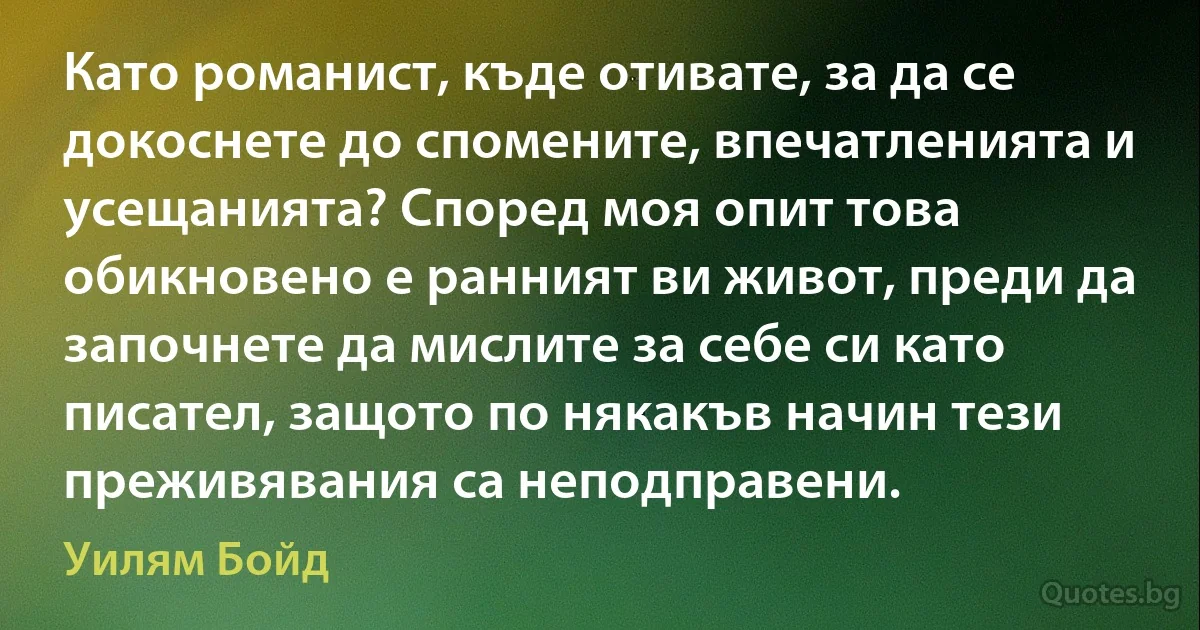 Като романист, къде отивате, за да се докоснете до спомените, впечатленията и усещанията? Според моя опит това обикновено е ранният ви живот, преди да започнете да мислите за себе си като писател, защото по някакъв начин тези преживявания са неподправени. (Уилям Бойд)