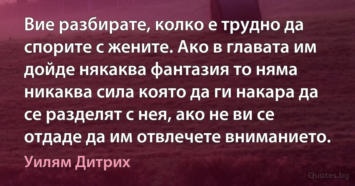 Вие разбирате, колко е трудно да спорите с жените. Ако в главата им дойде някаква фантазия то няма никаква сила която да ги накара да се разделят с нея, ако не ви се отдаде да им отвлечете вниманието. (Уилям Дитрих)