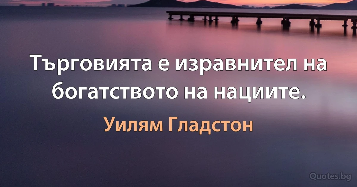 Търговията е изравнител на богатството на нациите. (Уилям Гладстон)