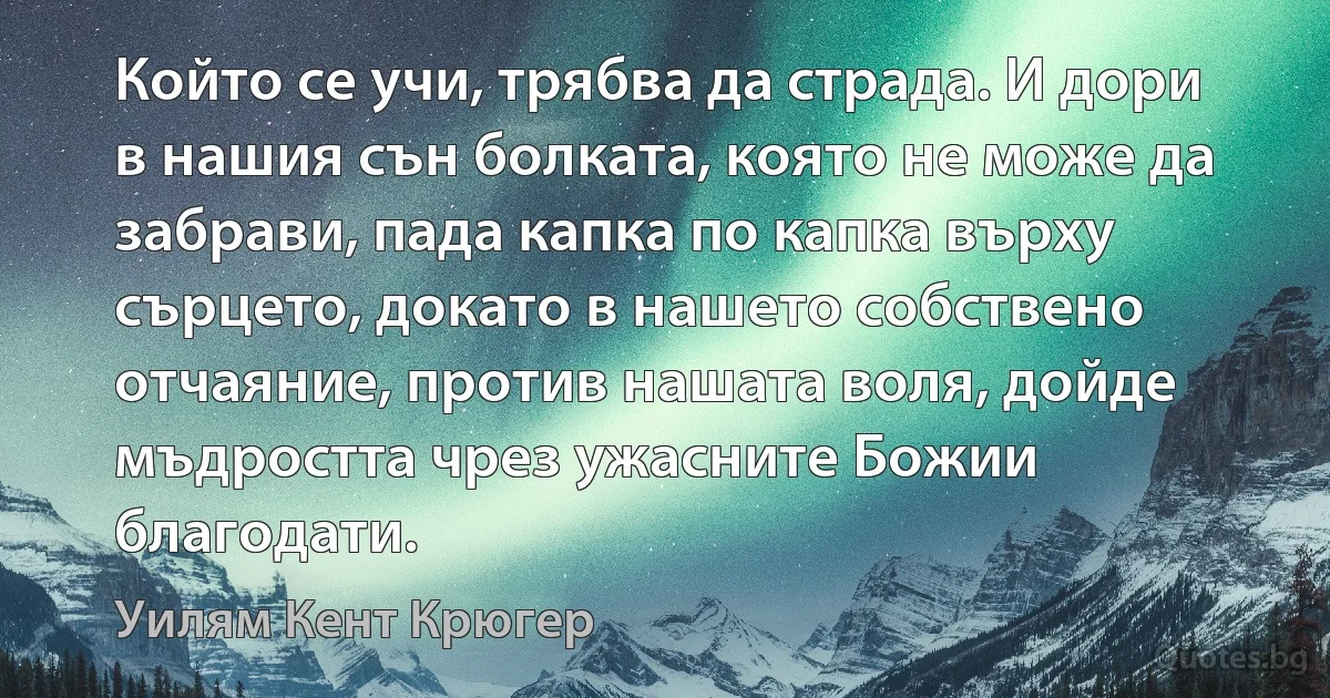 Който се учи, трябва да страда. И дори в нашия сън болката, която не може да забрави, пада капка по капка върху сърцето, докато в нашето собствено отчаяние, против нашата воля, дойде мъдростта чрез ужасните Божии благодати. (Уилям Кент Крюгер)