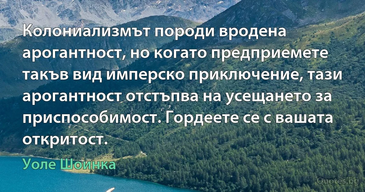 Колониализмът породи вродена арогантност, но когато предприемете такъв вид имперско приключение, тази арогантност отстъпва на усещането за приспособимост. Гордеете се с вашата откритост. (Уоле Шоинка)