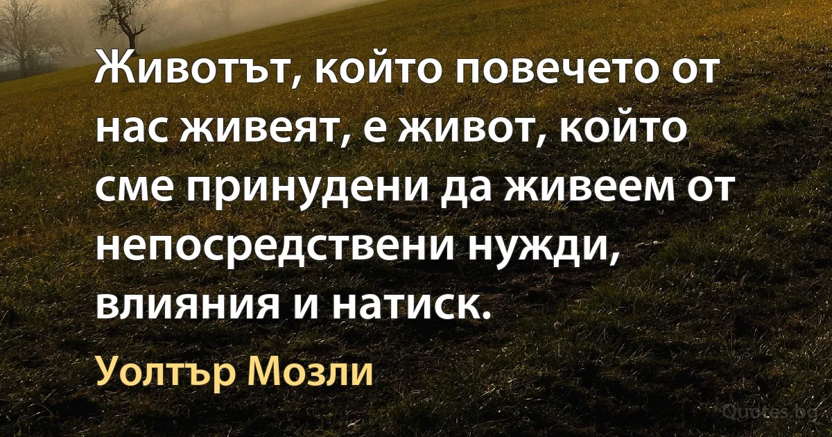 Животът, който повечето от нас живеят, е живот, който сме принудени да живеем от непосредствени нужди, влияния и натиск. (Уолтър Мозли)