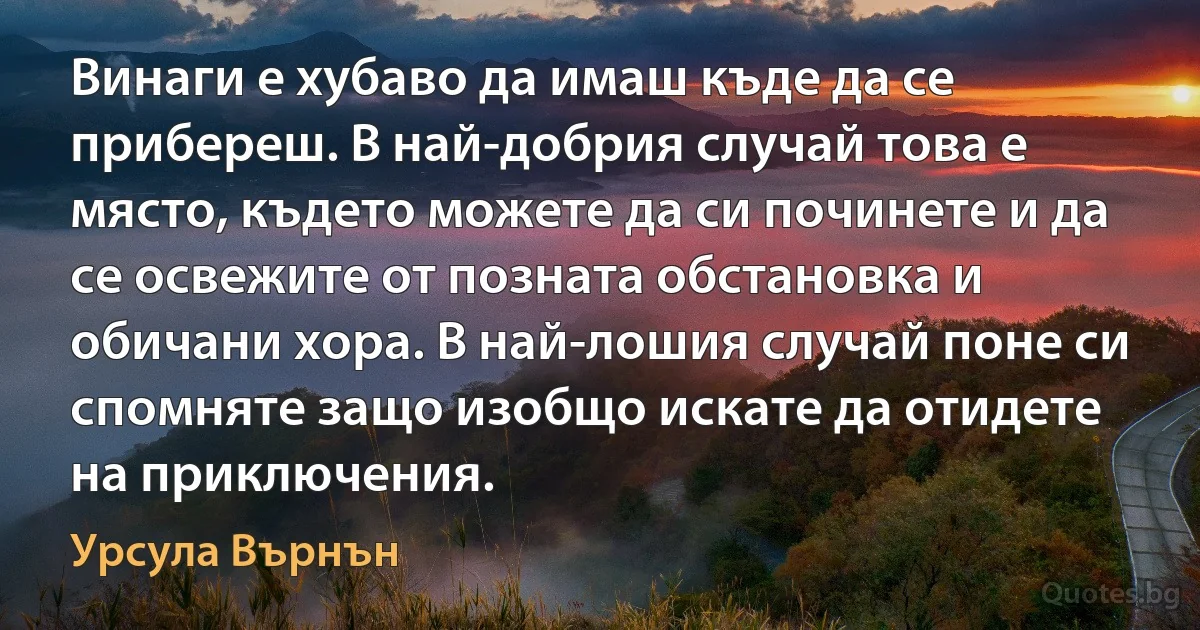 Винаги е хубаво да имаш къде да се прибереш. В най-добрия случай това е място, където можете да си починете и да се освежите от позната обстановка и обичани хора. В най-лошия случай поне си спомняте защо изобщо искате да отидете на приключения. (Урсула Върнън)