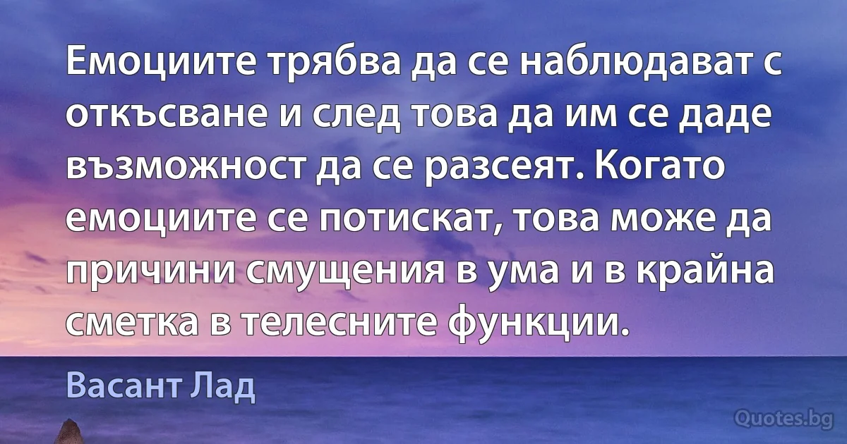 Емоциите трябва да се наблюдават с откъсване и след това да им се даде възможност да се разсеят. Когато емоциите се потискат, това може да причини смущения в ума и в крайна сметка в телесните функции. (Васант Лад)