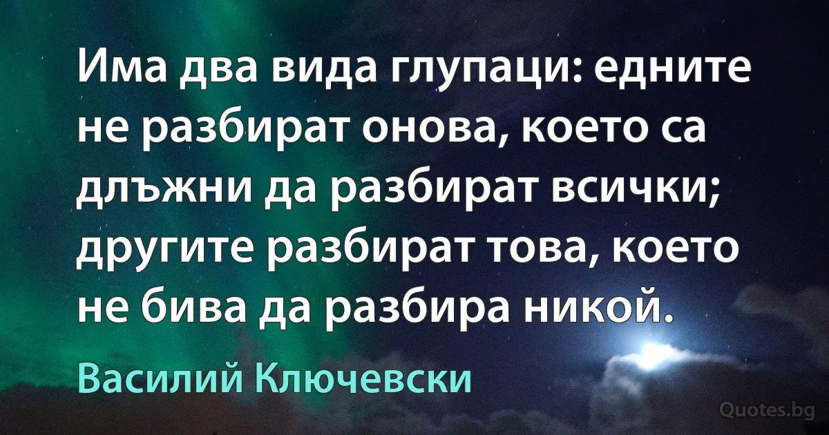 Има два вида глупаци: едните не разбират онова, което са длъжни да разбират всички; другите разбират това, което не бива да разбира никой. (Василий Ключевски)