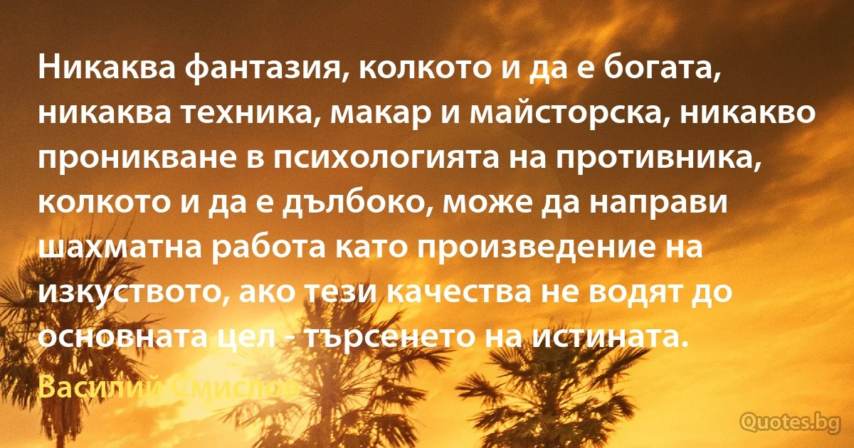 Никаква фантазия, колкото и да е богата, никаква техника, макар и майсторска, никакво проникване в психологията на противника, колкото и да е дълбоко, може да направи шахматна работа като произведение на изкуството, ако тези качества не водят до основната цел - търсенето на истината. (Василий Смислов)