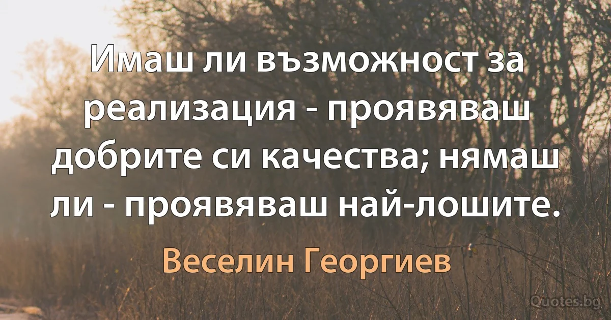 Имаш ли възможност за реализация - проявяваш добрите си качества; нямаш ли - проявяваш най-лошите. (Веселин Георгиев)