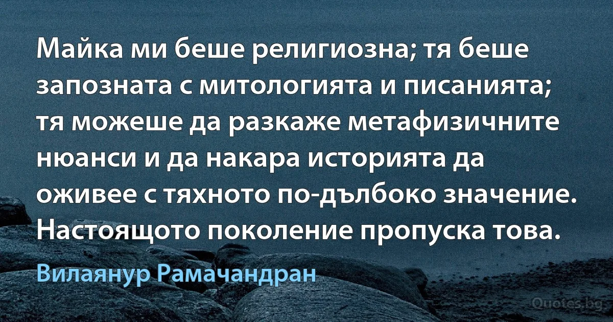 Майка ми беше религиозна; тя беше запозната с митологията и писанията; тя можеше да разкаже метафизичните нюанси и да накара историята да оживее с тяхното по-дълбоко значение. Настоящото поколение пропуска това. (Вилаянур Рамачандран)