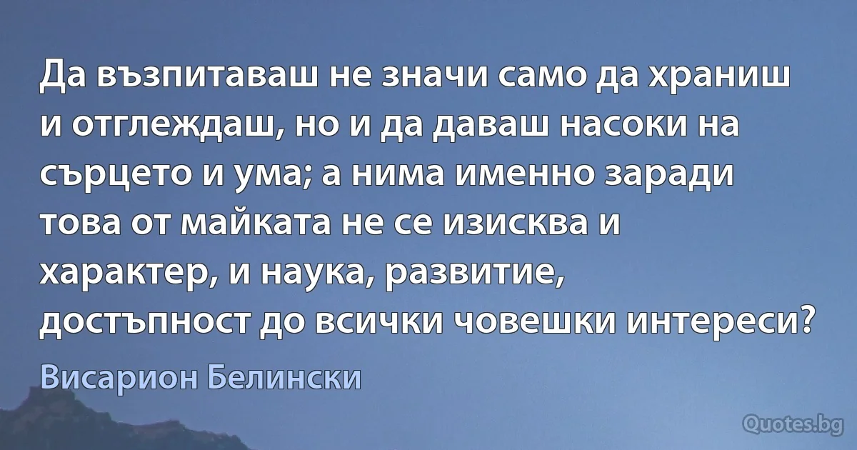 Да възпитаваш не значи само да храниш и отглеждаш, но и да даваш насоки на сърцето и ума; а нима именно заради това от майката не се изисква и характер, и наука, развитие, достъпност до всички човешки интереси? (Висарион Белински)