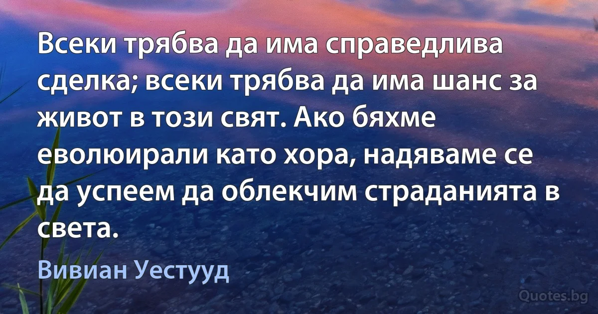 Всеки трябва да има справедлива сделка; всеки трябва да има шанс за живот в този свят. Ако бяхме еволюирали като хора, надяваме се да успеем да облекчим страданията в света. (Вивиан Уестууд)