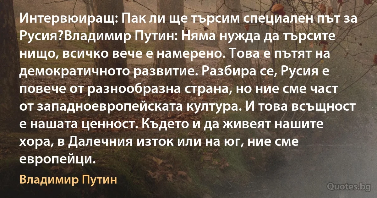 Интервюиращ: Пак ли ще търсим специален път за Русия?Владимир Путин: Няма нужда да търсите нищо, всичко вече е намерено. Това е пътят на демократичното развитие. Разбира се, Русия е повече от разнообразна страна, но ние сме част от западноевропейската култура. И това всъщност е нашата ценност. Където и да живеят нашите хора, в Далечния изток или на юг, ние сме европейци. (Владимир Путин)