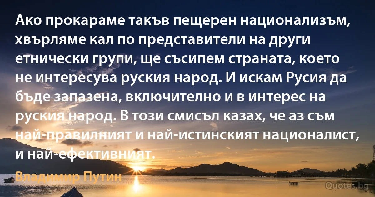 Ако прокараме такъв пещерен национализъм, хвърляме кал по представители на други етнически групи, ще съсипем страната, което не интересува руския народ. И искам Русия да бъде запазена, включително и в интерес на руския народ. В този смисъл казах, че аз съм най-правилният и най-истинският националист, и най-ефективният. (Владимир Путин)