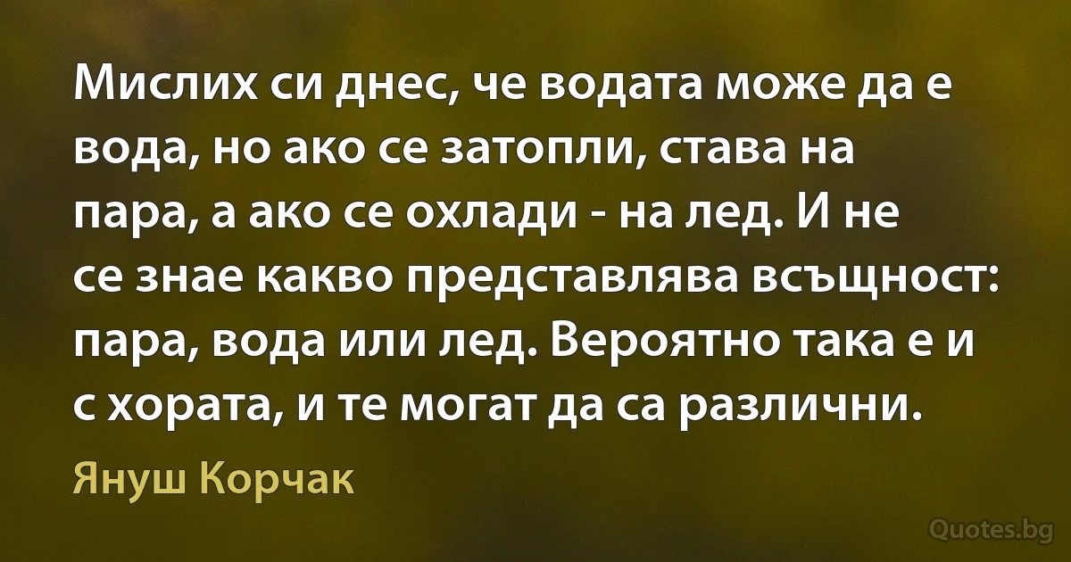 Мислих си днес, че водата може да е вода, но ако се затопли, става на пара, а ако се охлади - на лед. И не се знае какво представлява всъщност: пара, вода или лед. Вероятно така е и с хората, и те могат да са различни. (Януш Корчак)