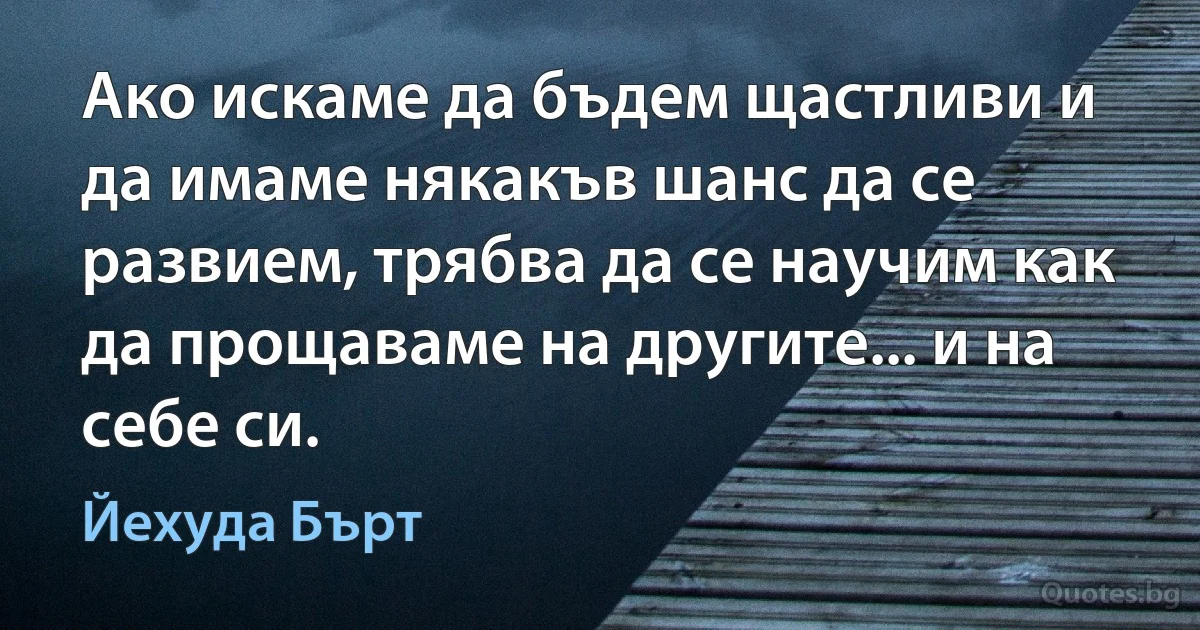 Ако искаме да бъдем щастливи и да имаме някакъв шанс да се развием, трябва да се научим как да прощаваме на другите... и на себе си. (Йехуда Бърт)