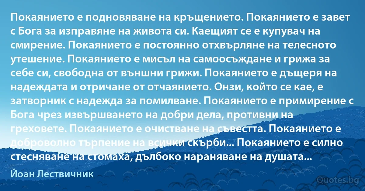 Покаянието е подновяване на кръщението. Покаянието е завет с Бога за изправяне на живота си. Каещият се е купувач на смирение. Покаянието е постоянно отхвърляне на телесното утешение. Покаянието е мисъл на самоосъждане и грижа за себе си, свободна от външни грижи. Покаянието е дъщеря на надеждата и отричане от отчаянието. Онзи, който се кае, е затворник с надежда за помилване. Покаянието е примирение с Бога чрез извършването на добри дела, противни на греховете. Покаянието е очистване на съвестта. Покаянието е доброволно търпение на всички скърби... Покаянието е силно стесняване на стомаха, дълбоко нараняване на душата... (Йоан Лествичник)