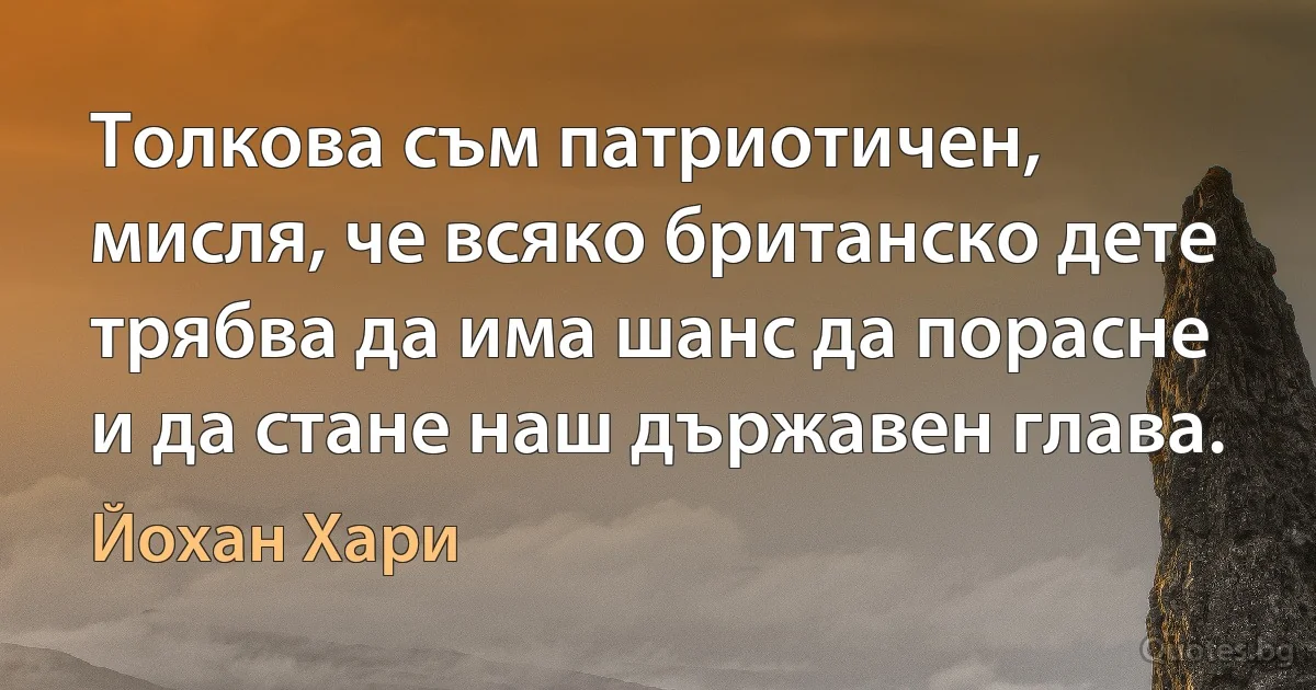 Толкова съм патриотичен, мисля, че всяко британско дете трябва да има шанс да порасне и да стане наш държавен глава. (Йохан Хари)