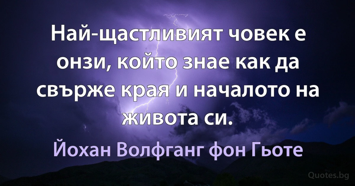 Най-щастливият човек е онзи, който знае как да свърже края и началото на живота си. (Йохан Волфганг фон Гьоте)