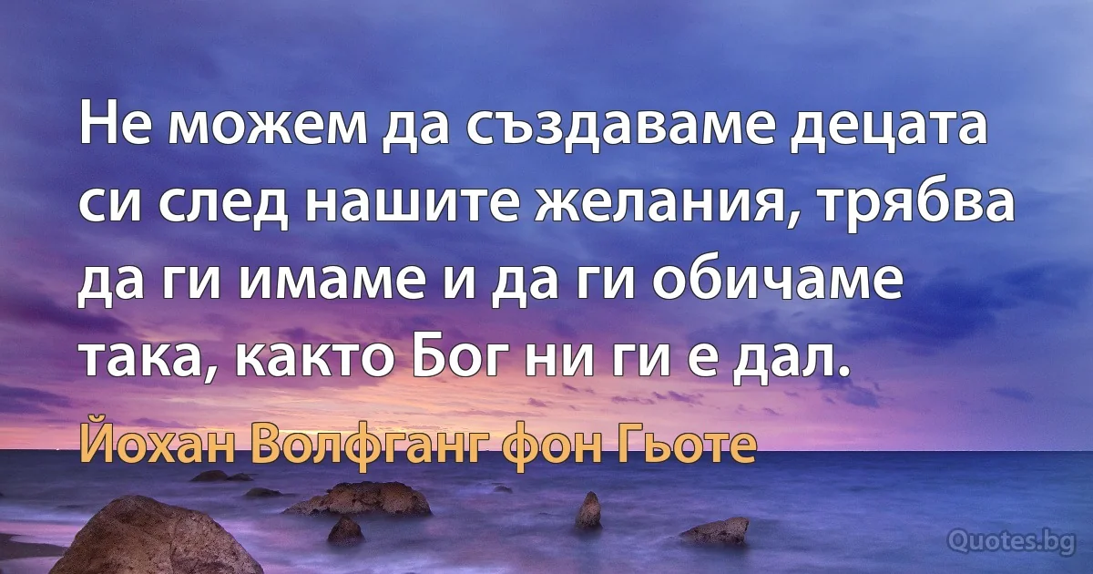 Не можем да създаваме децата си след нашите желания, трябва да ги имаме и да ги обичаме така, както Бог ни ги е дал. (Йохан Волфганг фон Гьоте)