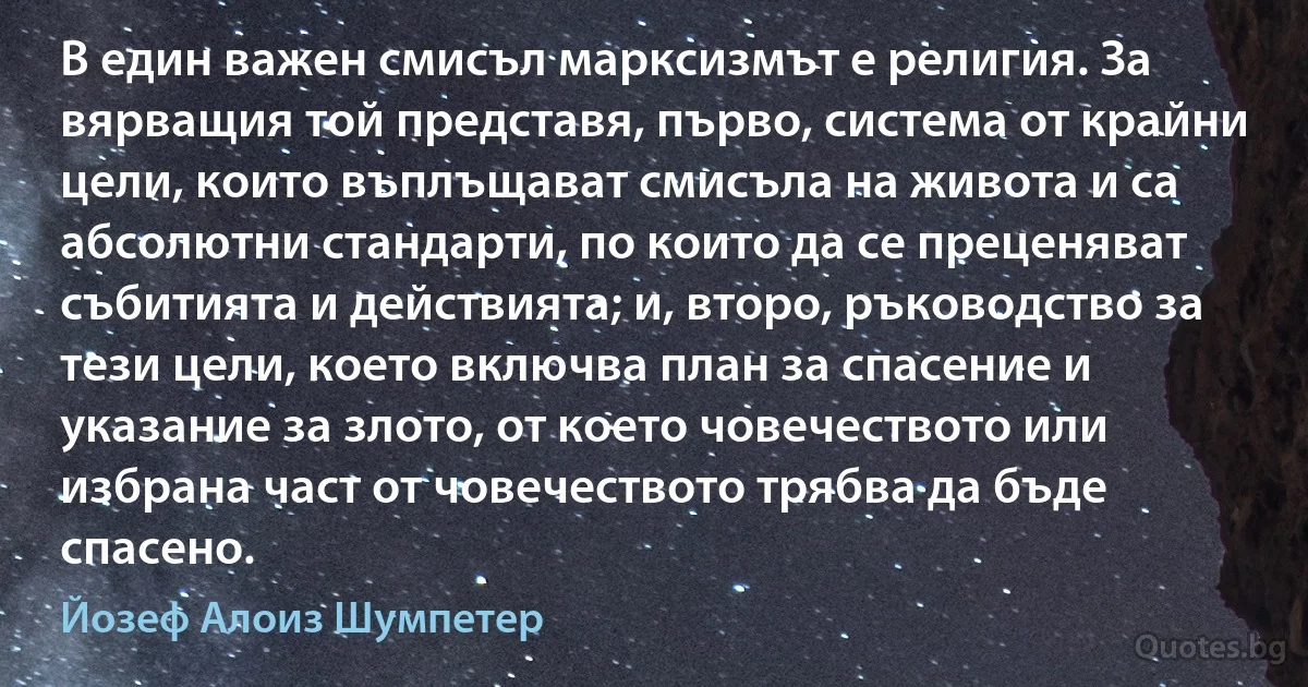 В един важен смисъл марксизмът е религия. За вярващия той представя, първо, система от крайни цели, които въплъщават смисъла на живота и са абсолютни стандарти, по които да се преценяват събитията и действията; и, второ, ръководство за тези цели, което включва план за спасение и указание за злото, от което човечеството или избрана част от човечеството трябва да бъде спасено. (Йозеф Алоиз Шумпетер)