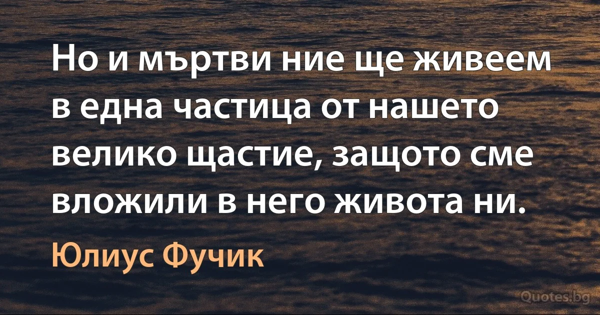 Но и мъртви ние ще живеем в една частица от нашето велико щастие, защото сме вложили в него живота ни. (Юлиус Фучик)