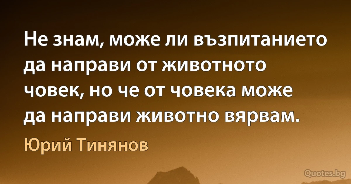 Не знам, може ли възпитанието да направи от животното човек, но че от човека може да направи животно вярвам. (Юрий Тинянов)