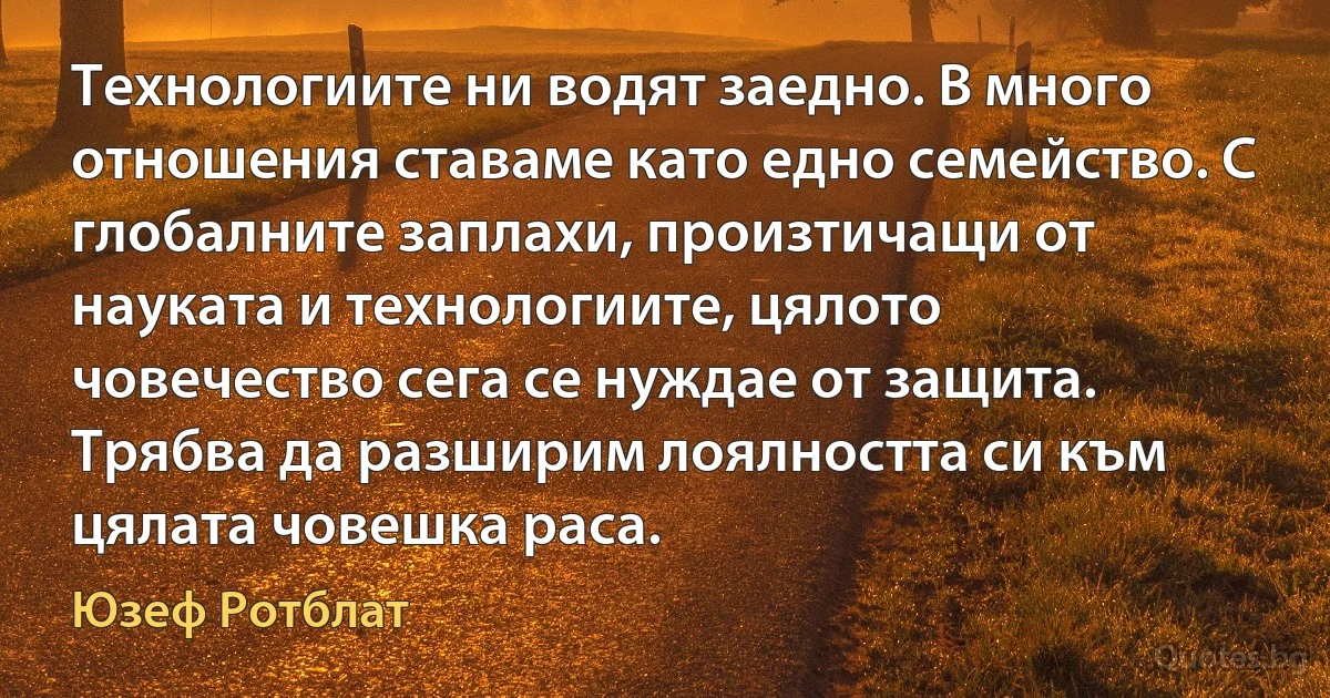 Технологиите ни водят заедно. В много отношения ставаме като едно семейство. С глобалните заплахи, произтичащи от науката и технологиите, цялото човечество сега се нуждае от защита. Трябва да разширим лоялността си към цялата човешка раса. (Юзеф Ротблат)