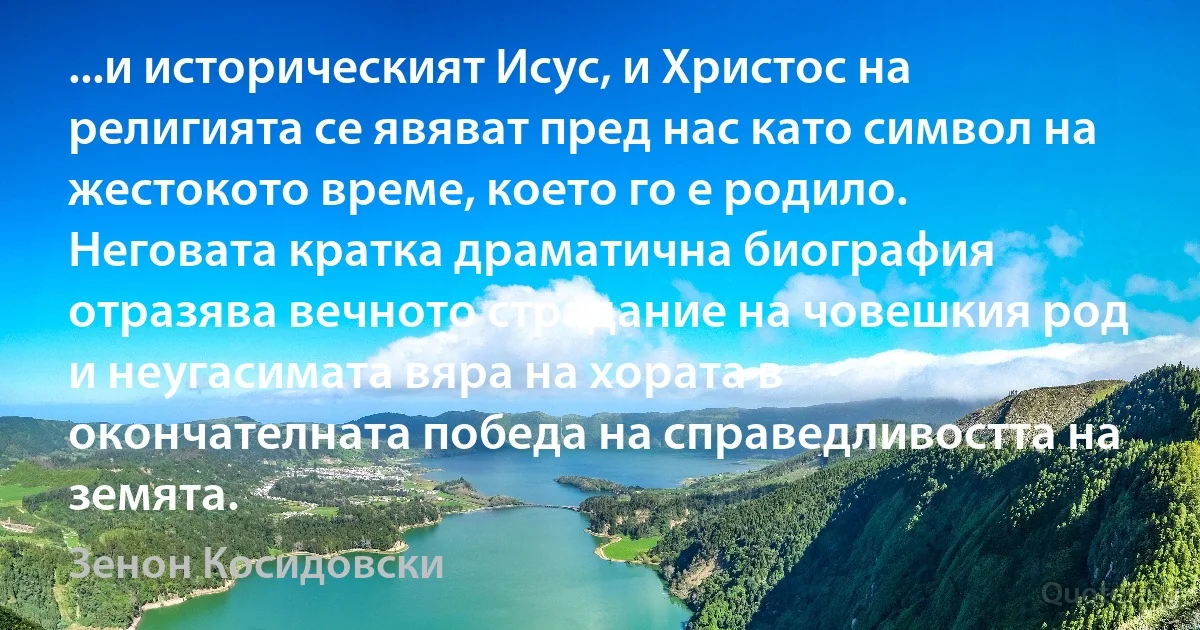 ...и историческият Исус, и Христос на религията се явяват пред нас като символ на жестокото време, което го е родило. Неговата кратка драматична биография отразява вечното страдание на човешкия род и неугасимата вяра на хората в окончателната победа на справедливостта на земята. (Зенон Косидовски)