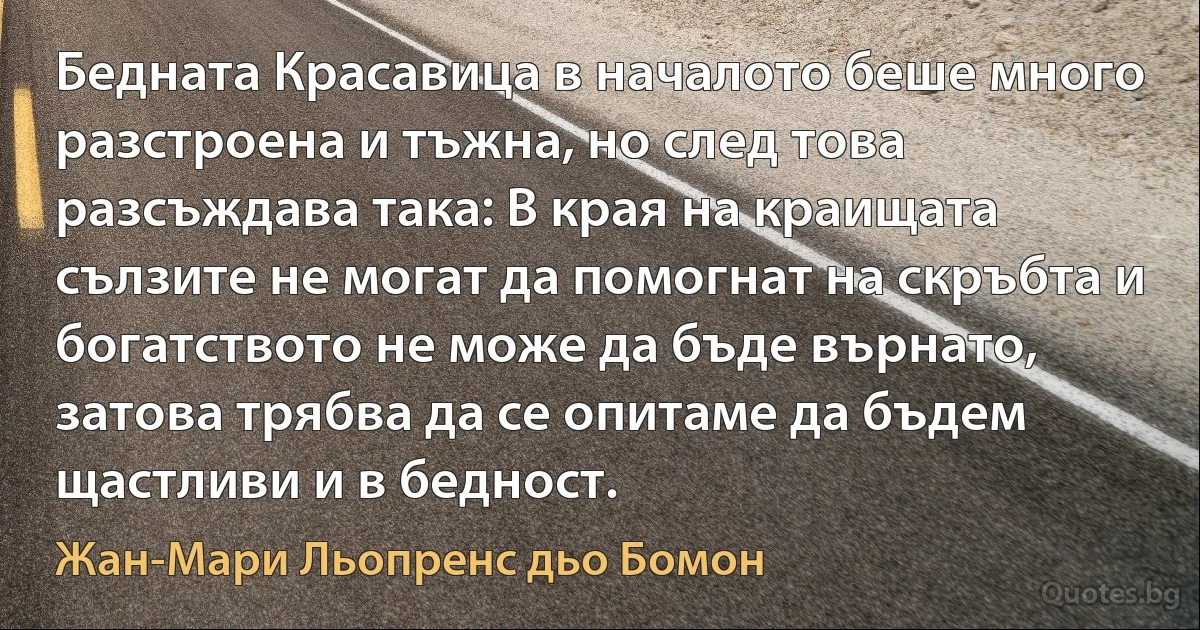 Бедната Красавица в началото беше много разстроена и тъжна, но след това разсъждава така: В края на краищата сълзите не могат да помогнат на скръбта и богатството не може да бъде върнато, затова трябва да се опитаме да бъдем щастливи и в бедност. (Жан-Мари Льопренс дьо Бомон)