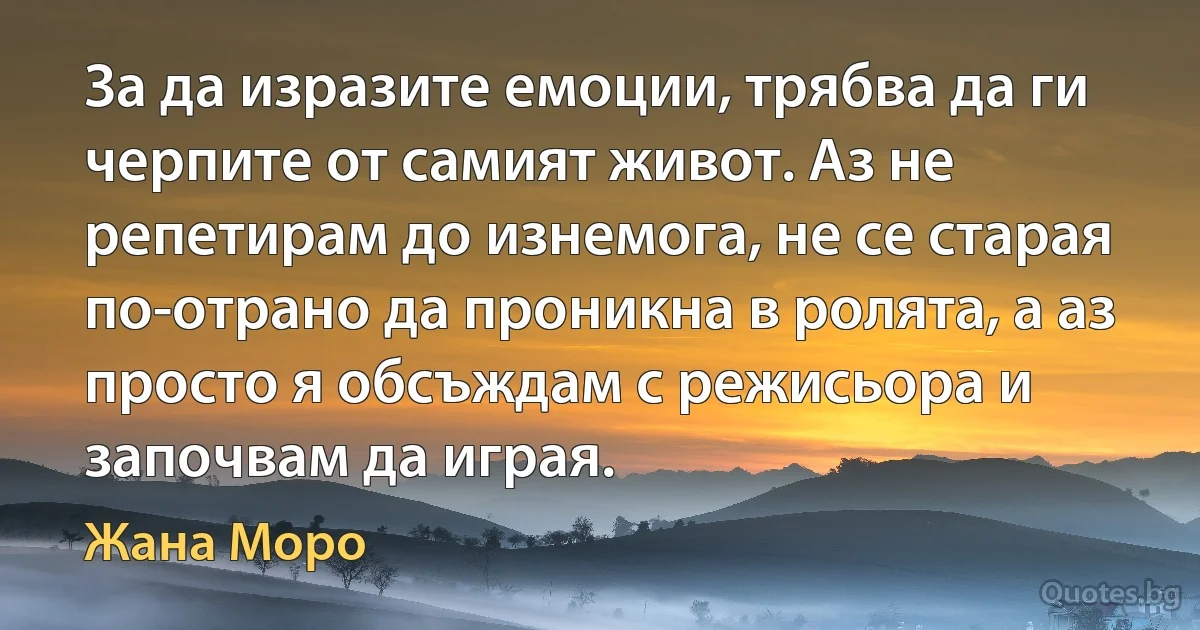 За да изразите емоции, трябва да ги черпите от самият живот. Аз не репетирам до изнемога, не се старая по-отрано да проникна в ролята, а аз просто я обсъждам с режисьора и започвам да играя. (Жана Моро)