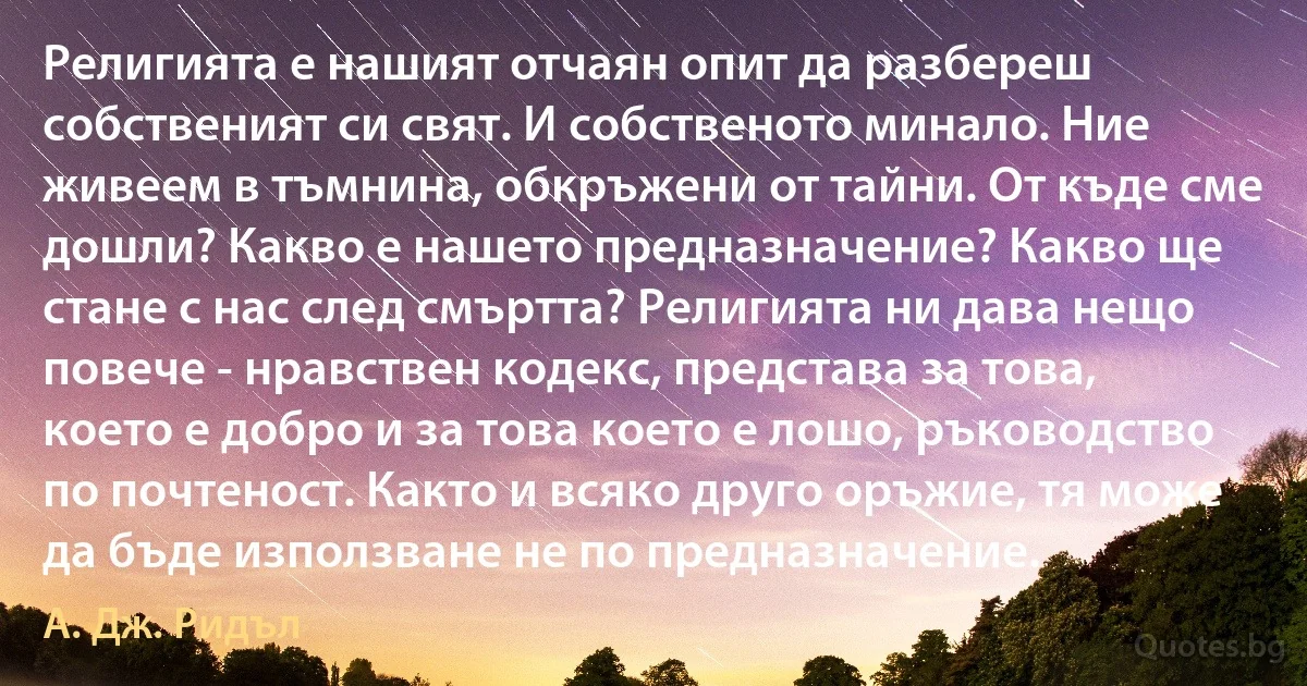 Религията е нашият отчаян опит да разбереш собственият си свят. И собственото минало. Ние живеем в тъмнина, обкръжени от тайни. От къде сме дошли? Какво е нашето предназначение? Какво ще стане с нас след смъртта? Религията ни дава нещо повече - нравствен кодекс, представа за това, което е добро и за това което е лошо, ръководство по почтеност. Както и всяко друго оръжие, тя може да бъде използване не по предназначение. (А. Дж. Ридъл)