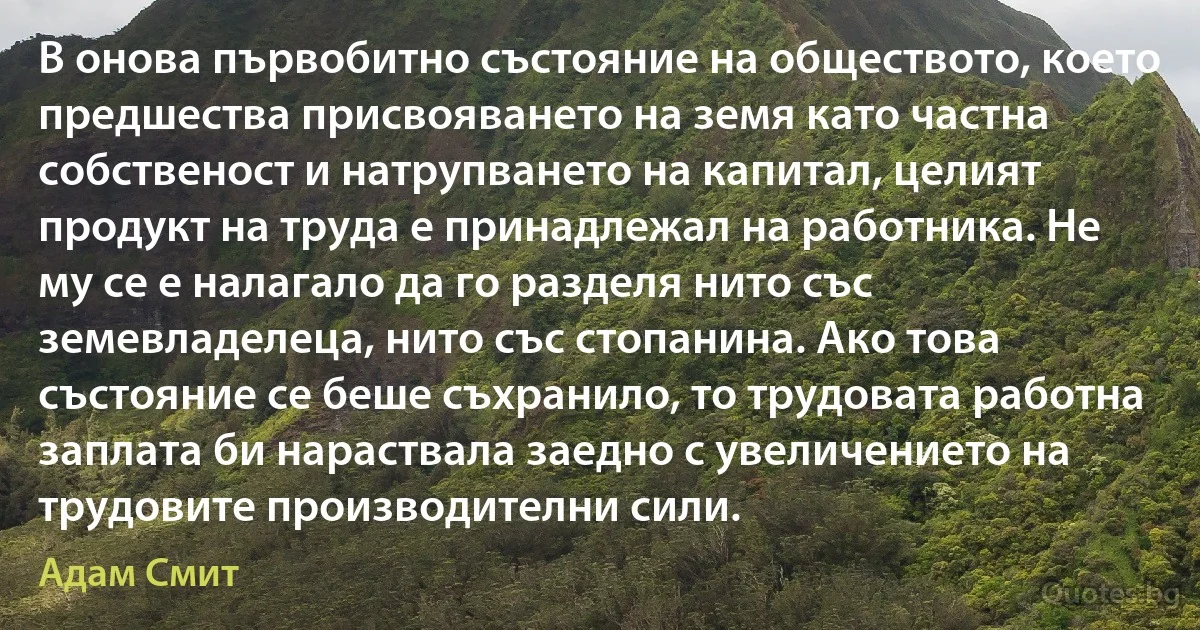 В онова първобитно състояние на обществото, което предшества присвояването на земя като частна собственост и натрупването на капитал, целият продукт на труда е принадлежал на работника. Не му се е налагало да го разделя нито със земевладелеца, нито със стопанина. Ако това състояние се беше съхранило, то трудовата работна заплата би нараствала заедно с увеличението на трудовите производителни сили. (Адам Смит)