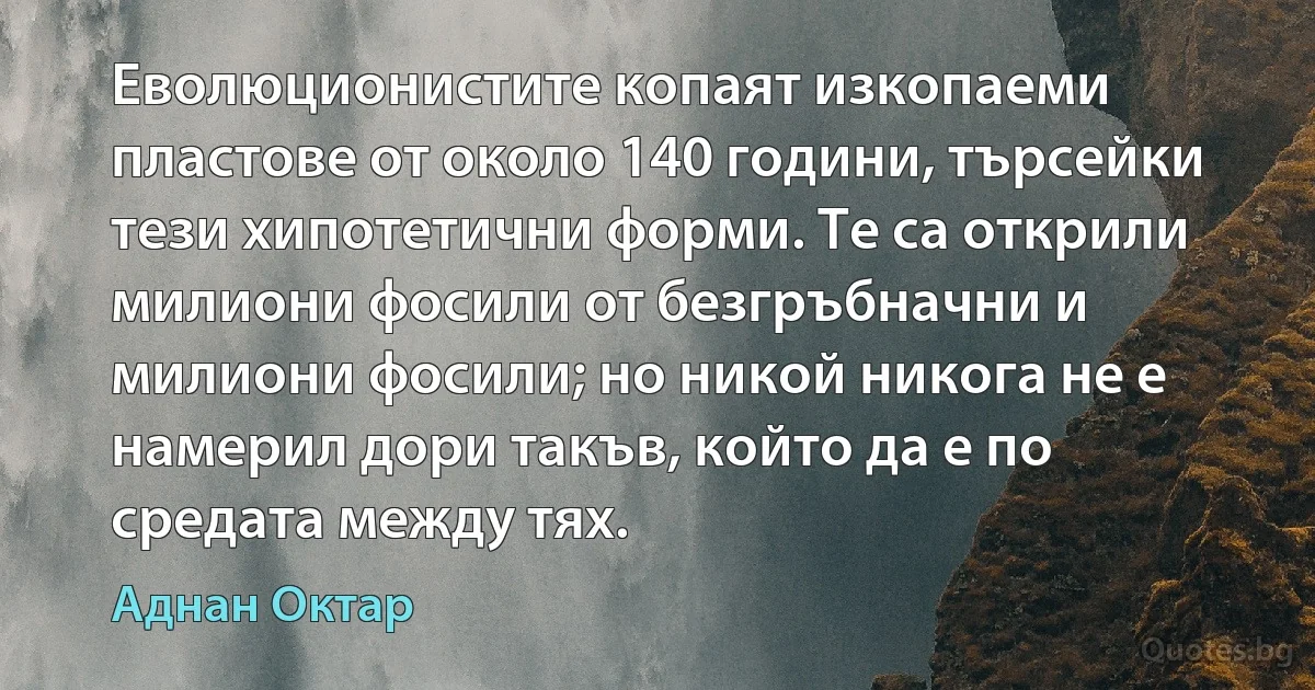 Еволюционистите копаят изкопаеми пластове от около 140 години, търсейки тези хипотетични форми. Те са открили милиони фосили от безгръбначни и милиони фосили; но никой никога не е намерил дори такъв, който да е по средата между тях. (Аднан Октар)