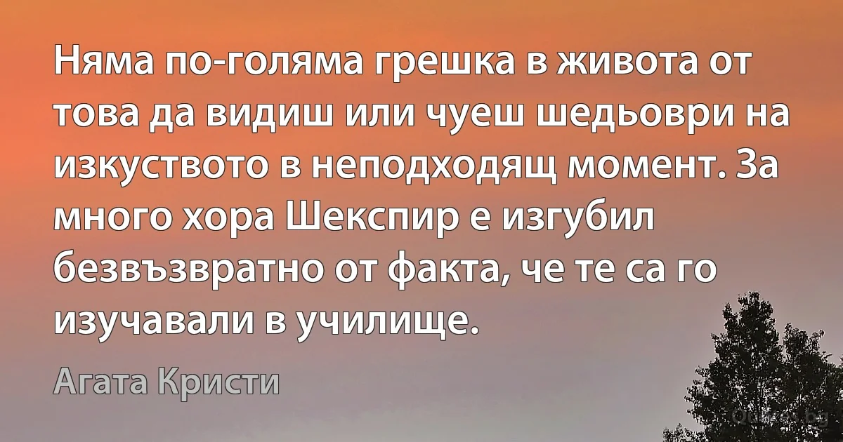 Няма по-голяма грешка в живота от това да видиш или чуеш шедьоври на изкуството в неподходящ момент. За много хора Шекспир е изгубил безвъзвратно от факта, че те са го изучавали в училище. (Агата Кристи)