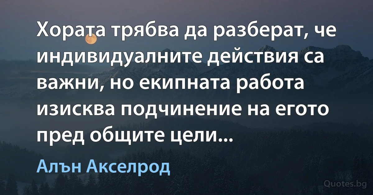 Хората трябва да разберат, че индивидуалните действия са важни, но екипната работа изисква подчинение на егото пред общите цели... (Алън Акселрод)