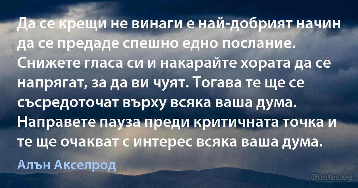 Да се крещи не винаги е най-добрият начин да се предаде спешно едно послание. Снижете гласа си и накарайте хората да се напрягат, за да ви чуят. Тогава те ще се съсредоточат върху всяка ваша дума. Направете пауза преди критичната точка и те ще очакват с интерес всяка ваша дума. (Алън Акселрод)