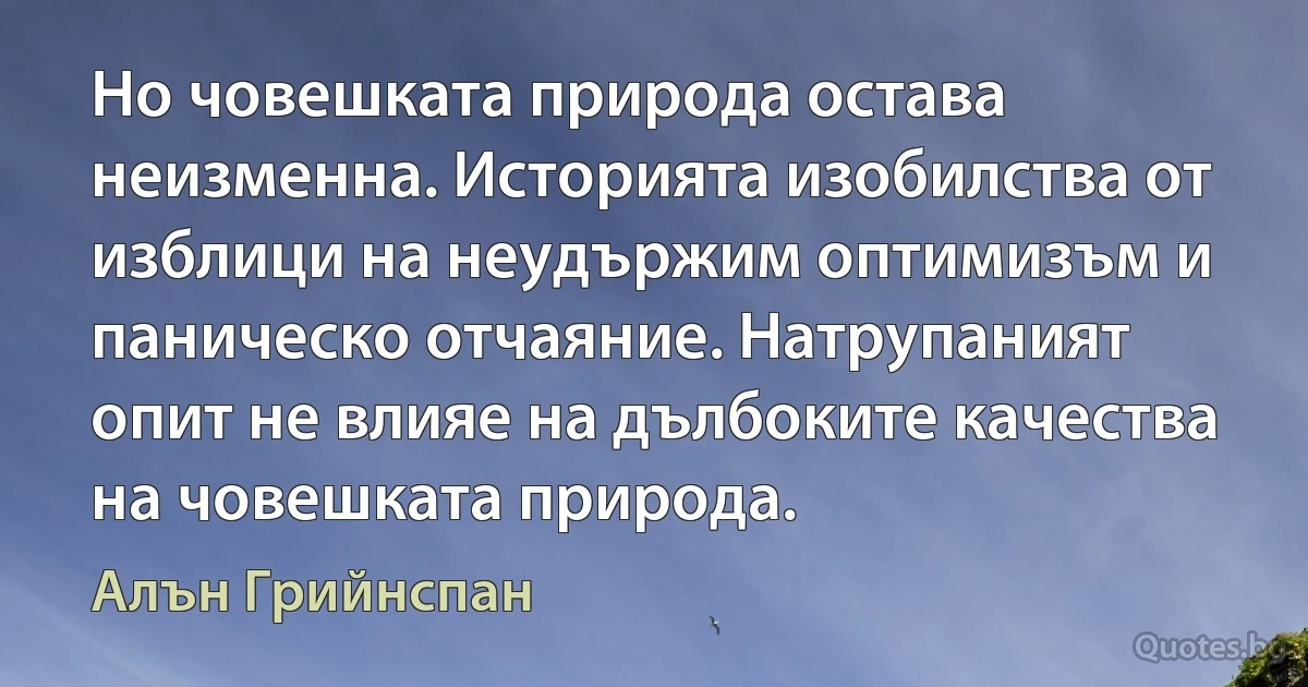 Но човешката природа остава неизменна. Историята изобилства от изблици на неудържим оптимизъм и паническо отчаяние. Натрупаният опит не влияе на дълбоките качества на човешката природа. (Алън Грийнспан)