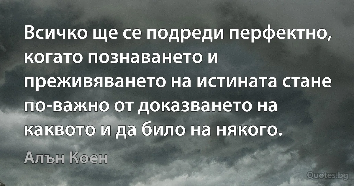 Всичко ще се подреди перфектно, когато познаването и преживяването на истината стане по-важно от доказването на каквото и да било на някого. (Алън Коен)