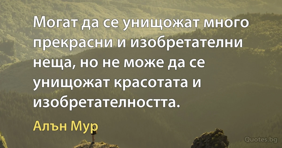 Могат да се унищожат много прекрасни и изобретателни неща, но не може да се унищожат красотата и изобретателността. (Алън Мур)