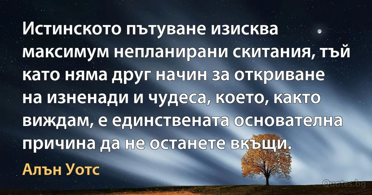 Истинското пътуване изисква максимум непланирани скитания, тъй като няма друг начин за откриване на изненади и чудеса, което, както виждам, е единствената основателна причина да не останете вкъщи. (Алън Уотс)