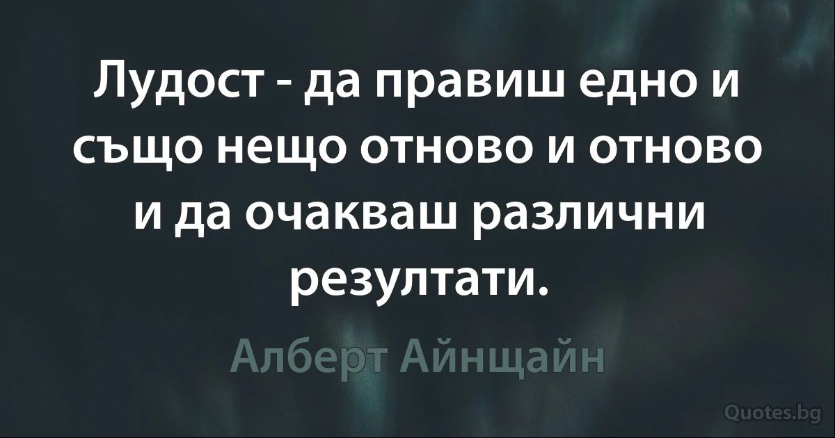 Лудост - да правиш едно и също нещо отново и отново и да очакваш различни резултати. (Алберт Айнщайн)